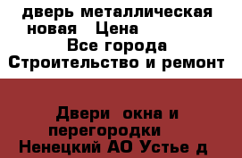 дверь металлическая новая › Цена ­ 11 000 - Все города Строительство и ремонт » Двери, окна и перегородки   . Ненецкий АО,Устье д.